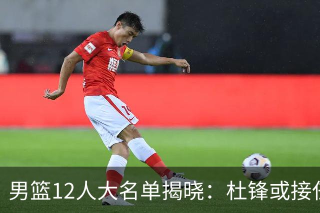 男篮12人大名单揭晓：杜锋或接任郭士强，赵继伟带伤出战生死战